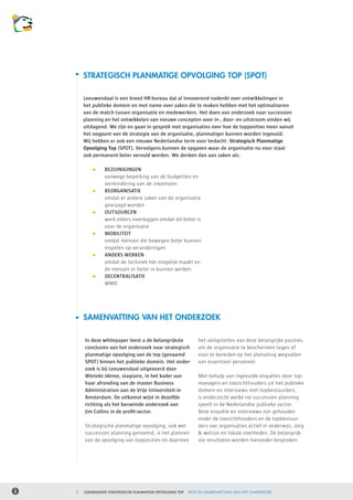 STRATEGISCH PLANMATIGE OPVOLGING TOP (SPOT)

    Leeuwendaal is een breed HR-bureau dat al innoverend nadenkt over ontwikkelingen in
    het publieke domein en met name over zaken die te maken hebben met het optimaliseren
    van de match tussen organisatie en medewerkers. Het doen van onderzoek naar succession
    planning en het ontwikkelen van nieuwe concepten voor in-, door- en uitstroom vinden wij
    uitdagend. We zijn en gaan in gesprek met organisaties over hoe de topposities meer vanuit
    het oogpunt van de strategie van de organisatie, planmatiger kunnen worden ingevuld.
    Wij hebben er ook een nieuwe Nederlandse term voor bedacht: Strategisch Planmatige
    Opvolging Top (SPOT). Vervolgens kunnen de opgaven waar de organisatie nu voor staat
    ook permanent beter vervuld worden. We denken dan aan zaken als:

    	          	   BEZUINIGINGEN
    	      	       vanwege beperking van de budgetten en
    	      	       vermindering van de inkomsten
    	          	   REORGANISATIE
    	      	       omdat er andere zaken van de organisatie
    	      	       gevraagd worden
    	          	   OUTSOURCEN
    	      	       werk elders neerleggen omdat dit beter is
    	      	       voor de organisatie
    	          	   MOBILITEIT
    	      	       omdat mensen die bewegen beter kunnen
    	      	       inspelen op veranderingen
    	          	   ANDERS WERKEN
    	      	       omdat de techniek het mogelijk maakt en
    	      	       de mensen er beter in kunnen werken
    	          	   DECENTRALISATIE
    	      	       WMO

    	


    SAMENVATTING VAN HET ONDERZOEK

        In deze whitepaper leest u de belangrijkste        het veiligstellen van deze belangrijke posities
        conclusies van het onderzoek naar strategisch      om de organisatie te beschermen tegen of
        planmatige opvolging van de top (genaamd           voor te bereiden op het plotseling wegvallen
        SPOT) binnen het publieke domein. Het onder-       van essentieel personeel.
        zoek is bij Leeuwendaal uitgevoerd door
        Wieteke Idema, stagiaire, in het kader van         Met behulp van ingevulde enquêtes door top-
        haar afronding van de master Business              managers en toezichthouders uit het publieke
        Administration aan de Vrije Universiteit in        domein en interviews met topbestuurders,
        Amsterdam. De uitkomst wijst in dezelfde           is onderzocht welke rol succession planning
        richting als het beroemde onderzoek van            speelt in de Nederlandse publieke sector.
        Jim Collins in de profit-sector.                   Deze enquête en interviews zijn gehouden
                                                           onder de toezichthouders en de topbestuur-
        Strategische planmatige opvolging, ook wel         ders van organisaties actief in onderwijs, zorg
        succession planning genoemd, is het plannen        & welzijn en lokale overheden. De belangrijk-
        van de opvolging van topposities en daarmee        ste resultaten worden hieronder besproken.




2   CONSEQUENT STRATEGISCHE PLANMATIGE OPVOLGING TOP   SPOT EN SAMENVATTING VAN HET ONDERZOEK
 