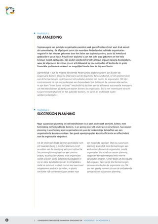 Hoofdstuk 1
    DE AANLEIDING

    Topmanagers van publieke organisaties worden vaak geconfronteerd met veel druk vanuit
    de samenleving. De afgelopen jaren zijn meerdere Nederlandse publieke organisaties
    negatief in het nieuws gekomen door het falen van topbestuurders, zoals bij InHolland
    gebeurde in 2010 nadat fraude met diploma’s aan het licht was gekomen en het hele
    bestuur moest opstappen. Een ander voorbeeld is het Centraal orgaan Opvang Asielzoekers,
    waar de algemeen directeur er een schrikbewind op zou nahouden of Vestia die in grote
    financiële problemen verkeert na mogelijke fraude door de top van Vestia.

    Opmerkelijk is dat de meeste benoemde Nederlandse topbestuurders van buiten de
    organisatie komen. Volgens onderzoek van de Algemene Bestuursdienst, is het grootste deel
    van de benoemingen in de top van het publieke domein van buiten de organisatie. Dit lijkt
    contrasterend te zijn met onderzoek van bijvoorbeeld Jim Collins in de commerciële sector.
    In zijn boek “From Good to Great” beschrijft hij dat tien van de elf meest succesvolle managers
    uit het bedrijfsleven al werkzaam waren binnen de organisatie. Dit is een interessant verschil
    tussen het bedrijfsleven en het publieke domein, en zal in dit onderzoek nader 	
    worden onderzocht.




    Hoofdstuk 2
    SUCCESSION PLANNING

    Naar succession planning in het bedrijfsleven is al veel onderzoek verricht. Echter, met
    betrekking tot het publieke domein, is er weinig over dit onderwerp verschenen. Succession
    planning is van belang voor organisaties om aan de toekomstige behoeftes van een
    organisatie te kunnen voldoen. Een goed opvolgingsplan kan de efficiëntie en effectiviteit
    van de organisatie vergroten.

    Uit dit onderzoek blijkt dat men gemiddeld ruim      een mogelijke opvolger. Ook zou succession
    vijf maanden bezig is met het plannen en/of          planning leiden tot meer benoemingen van
    vervullen van de opvolging voor een topfunctie.      werknemers binnen de organisatie, omdat
    Succession planning is echter een continu            organisaties die actief succession planning
    proces, waarbij voortdurend in de organisatie        toepassen een talentenpool met interne
    wordt gekeken welke potentiële kandidaten er         kandidaten creëren. Echter blijkt uit de enquête
    zijn en deze kandidaten verder te ontwikkelen        dat ongeveer twee op de drie benoemingen
    zodat ze optimaal in staat zijn om een eventueel     personen van buiten de organisatie zijn. Dit
    vrijgekomen positie in te vullen, in plaats          zou een gevolg kunnen zijn van de ontbrekende
    van korte tijd van tevoren gaan zoeken naar          aandacht voor succession planning.




3   CONSEQUENT STRATEGISCHE PLANMATIGE OPVOLGING TOP   HOOFDSTUK 1 EN HOOFDSTUK 2
 