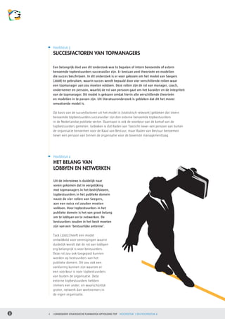 Hoofdstuk 3
    SUCCESFACTOREN VAN TOPMANAGERS

    Een belangrijk doel van dit onderzoek was te bepalen of intern benoemde of extern
    benoemde topbestuurders succesvoller zijn. Er bestaan veel theorieën en modellen
    die succes beschrijven. In dit onderzoek is er voor gekozen om het model van Seegers
    (2008) te gebruiken, waarin succes wordt bepaald door vier verschillende rollen waar
    een topmanager aan zou moeten voldoen. Deze rollen zijn de rol van manager, coach,
    ondernemer en persoon, waarbij de rol van persoon gaat om het karakter en de integriteit
    van de topmanager. Dit model is gekozen omdat hierin alle verschillende theorieën
    en modellen in te passen zijn. Uit literatuuronderzoek is gebleken dat dit het meest
    omvattende model is.

    Op basis van de succesfactoren uit het model is (statistisch relevant) gebleken dat intern
    benoemde topbestuurders succesvoller zijn dan externe benoemde topbestuurders
    in de Nederlandse publieke sector. Daarnaast is ook de voorkeur van de komaf van de
    topbestuurders gemeten. Gebleken is dat Raden van Toezicht liever een persoon van buiten 	
    de organisatie benoemen voor de Raad van Bestuur, maar Raden van Bestuur benoemen 	
    liever een persoon van binnen de organisatie voor de bovenste managementlaag.




    Hoofdstuk 4
    HET BELANG VAN
    LOBBYEN EN NETWERKEN

    Uit de interviews is duidelijk naar
    voren gekomen dat in vergelijking
    met topmanagers in het bedrijfsleven,
    topbestuurders in het publieke domein
    naast de vier rollen van Seegers,
    aan een extra rol zouden moeten
    voldoen. Voor topbestuurders in het
    publieke domein is het van groot belang
    om te lobbyen en te netwerken. De
    bestuurders zouden in het bezit moeten
    zijn van een ‘bestuurlijke antenne’.

    Tack (2002) heeft een model
    ontwikkeld voor verenigingen waarin
    duidelijk wordt dat de rol van lobbyen
    erg belangrijk is voor bestuurders.
    Deze rol zou ook toegepast kunnen
    worden op bestuurders van het
    publieke domein. Dit zou ook een
    verklaring kunnen zijn waarom er 	
    een voorkeur is voor topbestuurders
    van buiten de organisatie. Deze
    externe topbestuurders hebben
    immers een ander, en waarschijnlijk
    groter, netwerk dan werknemers in
    de eigen organisatie.




4   CONSEQUENT STRATEGISCHE PLANMATIGE OPVOLGING TOP   HOOFDSTUK 3 EN HOOFDSTUK 4
 