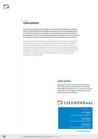 Hoofdstuk 5
    CONCLUDEREND

    Strategisch planmatige opvolging krijgt weinig aandacht in de Nederlandse publieke
    sector. De meeste Nederlandse publieke organisaties hebben geen opvolgingsplannen
    en er wordt te kort van tevoren gekeken naar de opvolging van een topbestuurder en
    topmanagement. Twee op de drie publieke topbestuurders worden benoemd van buiten
    de organisatie, hoewel onderzoek uitwijst dat interne benoemingen succesvoller zijn.

    Daarom is het des te belangrijker voor publieke organisaties om wel een opvolgingsplan
    te hebben, omdat dat zal leiden tot betere (vaak interne) kandidaten voor topposities.
    Het is van zeer groot belang voor publieke organisaties om succesvolle personen op
    deze belangrijke functies te hebben om zo de continuïteit van de organisatie te kunnen
    garanderen en mogelijke incidenten te voorkomen. Het is in ieder geval de moeite waard
    om systematisch bezig te zijn met opvolging, ook als er geen enkele aanleiding voor is. 	
    Op die manier is het ook mogelijk aanstormend talent uit de eigen organisatie te
    ontdekken en een kans te geven.




                                                               MEER WETEN?
                                                               Graag gaan wij met u in gesprek om de kansen die
                                                               SPOT biedt voor uw eigen organisatie te bespreken.
                                                               We denken dat we samen met u zo een meer continue
                                                               organisatie kunnen scheppen en medewerkers meer
                                                               kansen zullen geven. Bel gerust.




                                                                                                   T 070 414 27 00

                                                                                                   DOUWE WIJBENGA
                                                                                                       directeur
                                                                                 E douwe.wijbenga@leeuwendaal.nl

                                                                                                  LIDEWIJ GEERTSMA
                                                                                                   senior adviseur
                                                                                E lidewij.geertsma@leeuwendaal.nl

                                                                                                   VESTER REIJNDERS
                                                                                                    senior adviseur
                                                                                 E vester.reijnders@leeuwendaal.nl

                                                                                           www.leeuwendaal.nl


5   CONSEQUENT STRATEGISCHE PLANMATIGE OPVOLGING TOP   HOOFDSTUK 5
 