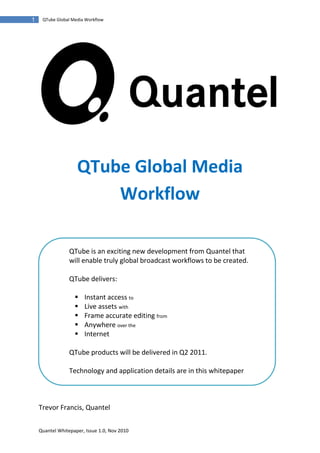 1    QTube Global Media Workflow




                    QTube Global Media
                        Workflow

                 QTube is an exciting new development from Quantel that
                 will enable truly global broadcast workflows to be created.

                 QTube delivers:

                      Instant access to
                      Live assets with
                      Frame accurate editing from
                      Anywhere over the
                      Internet

                 QTube products will be delivered in Q2 2011.

                 Technology and application details are in this whitepaper



    Trevor Francis, Quantel

    Quantel Whitepaper, Issue 1.0, Nov 2010
 