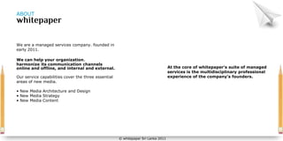 ABOUT




We are a managed services company. founded in
early 2011.

We can help your organization.
harmonize its communication channels
online and offline, and internal and external.                                     At the core of whitepaper’s suite of managed
                                                                                   services is the multidisciplinary professional
Our service capabilities cover the three essential                                 experience of the company’s founders.
areas of new media.

• New Media Architecture and Design
• New Media Strategy
• New Media Content




                                                     © whitepaper Sri Lanka 2011
 