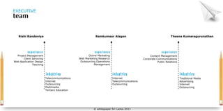 EXECUTIVE




   Rishi Randeniya                                         Ramkumaar Alagan                                         Theena Kumaragurunathan




  Project Management                                  Online Marketing                             Content Management
       Client Servicing                        Web Marketing Research                         Corporate Communications
Web Application Design                          Outsourcing Operations                                   Public Relations
              Teaching                                    Management




                          Telecommunications                             Internet                                           Traditional Media
                          Internet                                       Telecommunications                                 Advertising
                          Outsourcing                                    Outsourcing                                        Internet
                          Multimedia                                                                                        Outsourcing
                          Tertiary Education




                                                         © whitepaper Sri Lanka 2011
 