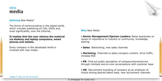 NEW



Defining New Media*

The forms of communicating in the digital world,
which includes publishing on CDs, DVDs and,
most significantly, over the Internet.                         Why New Media

It implies that the user obtains the material                  • Senior Management/Opinion Leaders: Raise awareness on
via desktop and laptop computers, smart                        issues of importance to industry or community, knowledge
phones and tablets.                                            sharing

Every company in the developed world is                        • Sales: Networking, new sales channels
involved with new media.
                                                               • Marketing: Channels to place company content, drive traffic,
                                                               increase ROI

                                                               • PR: Find out public perception of company/brand/service
                                                               through intimate one-on-one conversations with customer base

                                                               • HR: Recruitment branding of company as an employer of
                                                               choice among desired talent base, new recruitment channels
*source: PC Mag, UK: http://bit.ly/lpuEpP
                                                   © whitepaper Sri Lanka 2011
 