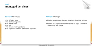 WHY




Financial Advantages                                          Strategic Advantages

•   No   software costs                                       • Enables focus on core business away from peripheral function
•   No   staff training costs
•   No   failover costs                                       • Enables your organization and its brands to enjoy a proactive
•   No   RFP                                                   - presence in new media
•   No   domain hosting problems
•   No   haphazard software & hardware upgrades




                                                  © whitepaper Sri Lanka 2011
 