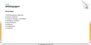WHY



Advantages


• Multi-disciplinary approach
• Domain expertise
• Frequent strategic consultation
• Competitor analysis
• Documentation
• Simplicity
• Transparency
• Creativity




                                    © whitepaper Sri Lanka 2011
 