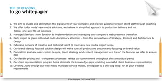 TOP 10 REASONS




1. We aim to enable and strengthen the digital arm of your company and provide guidance to train client staff through coaching
2. We offer 'tailor made' new media solutions, we believe in simplified approach to production delivery and not
    follow -one-size-fits-all solutions
3. Managed Services: from Ideation to implementation and managing your company’s web presence thereafter
4. Each project is given individual multi-disciplinary attention – from the perspectives of Strategy, Content and Architecture &
   Design
5. Extensive network of creative and technical talent to meet any new media project scope
6. Our brand identity focused solution design will make sure all productions are primarily focusing on brand value
7. Competitor analysis, user centric designs, brand strategy and content management are few of the features we offer to ensure
   ROI
8. Our flexible pricing and transparent processes reflect our commitment throughout the contractual period
9. Our client representation program helps eliminate the knowledge gaps, enabling successful client business representation
10. Covering 360o through our new media managed service model, whitepaper is a one stop shop for all your e-based
    requirements



                                                   © whitepaper Sri Lanka 2011
 