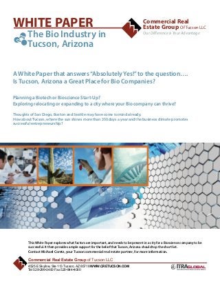 WHITE PAPER
	 The Bio Industry in

	

Commercial Real
Estate Group Of Tucson LLC
Our Difference is Your Advantage

Tucson, Arizona

A White Paper that answers “Absolutely Yes!” to the question….
Is Tucson, Arizona a Great Place for Bio Companies?
Planning a Biotech or Bioscience Start-Up?
Exploring relocating or expanding to a city where your Bio company can thrive?
Thoughts of San Diego, Boston and Seattle may have come to mind already.
How about Tucson, where the sun shines more than 350 days a year and the business climate promotes
successful entrepreneurship?

O
P

F

This White Paper explores what factors are important, and needs to be present in a city for a Bioscience company to be
successful. It then provides ample support for the belief that Tucson, Arizona should top the short list.
Contact Michael Coretz, your Tucson commercial real estate partner, for more information.

Commercial Real Estate Group of Tucson LLC
4525 E Skyline, Ste 113 Tucson, AZ 85718 WWW.CRETUCSON.COM
Tel 520•299•3400 Fax 520•844•4000

1

 