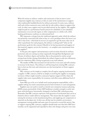 2
Selecting ERP for Performance-Based Logistics Contracting
What this means to military vendors and contractors is that an asset or asset
component supplier may contract to take on some of the maintenance or support
roles traditionally handled directly by military personnel. In some cases, military
staff and civilian contractors may work side-by-side within a depot to support that
craft. In other cases, support may be provided entirely by the supplier. The supplier
might be paid on a performance-based contract for scheduled or non-scheduled
maintenance on an aircraft engine or other components or a whole craft, while
keeping performance readiness at a determined level.
PBL represents a change from the traditional approach, under which the military
was primarily concerned with what to buy, to a new paradigm where the focus is on
who to buy from – what kind of services are required to get the most value out of
what is purchased. For each program, the military is asking itself “what are the
performance goals for this contract? Should we be buying material and support of
that material, support, service for inventory – or complete asset sustainment from
the supplier?”
In the past, this support and maintenance work was done directly by military
personnel, and cost-cutting was done organically through Base Realignment and
Closure of military depots and facilities. But as the potential to realize actual
savings from further closings diminished, the military began to seek new efficiencies
and cost reductions; PBL is being recognized as one such solution.
The number of PBLs has increased over the last five to ten years and will continue
to increase in the future. The military is still learning from existing PBL contracts
how to best use this tool, and contractors are also learning how to better support
PBL contracts.
PBL contracts can be simple or complex, but all require ongoing involvement by
a supplier. A PBL contract could be as simple as involving the supplier in managing
inventory. Others might extend to contractor logistics support (CLS), where the
supplier takes more responsibility for inventory and offers some additional level of
sustainment.
Some PBLs go so far as to include total system program responsibility, with a
supplier taking over entire sustainment process from inventory to asset management.
Suppliers may not need to install an entirely new enterprise resources planning
(ERP) system, particularly if their ERP backbone is modern enough to easily inte-
grate with third-party functionality designed to facilitate PBL-related processes.
Remember that PBL contracts represent a full spectrum of involvement that can be as
limited as direct vendor delivery management. This means that the supplier is main-
taining the inventory on the manufacturing floor, and supplying raw components or
materials on the depot site. In this case, all that may be needed is an inventory
management costing module and some type of scorecard to record the metrics. But
to support ongoing PBL contracts, suppliers should make sure that their ERP func-
tionality can be augmented and expanded as their role changes and grows over time.
 