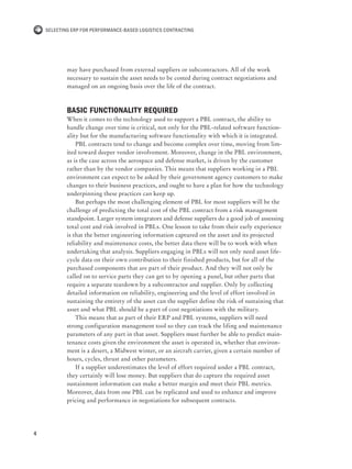 4
Selecting ERP for Performance-Based Logistics Contracting
may have purchased from external suppliers or subcontractors. All of the work
necessary to sustain the asset needs to be costed during contract negotiations and
managed on an ongoing basis over the life of the contract.
Basic functionality required
When it comes to the technology used to support a PBL contract, the ability to
handle change over time is critical, not only for the PBL-related software function-
ality but for the manufacturing software functionality with which it is integrated.
PBL contracts tend to change and become complex over time, moving from lim-
ited toward deeper vendor involvement. Moreover, change in the PBL environment,
as is the case across the aerospace and defense market, is driven by the customer
rather than by the vendor companies. This means that suppliers working in a PBL
environment can expect to be asked by their government agency customers to make
changes to their business practices, and ought to have a plan for how the technology
underpinning these practices can keep up.
But perhaps the most challenging element of PBL for most suppliers will be the
challenge of predicting the total cost of the PBL contract from a risk management
standpoint. Larger system integrators and defense suppliers do a good job of assessing
total cost and risk involved in PBLs. One lesson to take from their early experience
is that the better engineering information captured on the asset and its projected
reliability and maintenance costs, the better data there will be to work with when
undertaking that analysis. Suppliers engaging in PBLs will not only need asset life-
cycle data on their own contribution to their finished products, but for all of the
purchased components that are part of their product. And they will not only be
called on to service parts they can get to by opening a panel, but other parts that
require a separate teardown by a subcontractor and supplier. Only by collecting
detailed information on reliability, engineering and the level of effort involved in
sustaining the entirety of the asset can the supplier define the risk of sustaining that
asset and what PBL should be a part of cost negotiations with the military.
This means that as part of their ERP and PBL systems, suppliers will need
strong configuration management tool so they can track the lifing and maintenance
parameters of any part in that asset. Suppliers must further be able to predict main-
tenance costs given the environment the asset is operated in, whether that environ-
ment is a desert, a Midwest winter, or an aircraft carrier, given a certain number of
hours, cycles, thrust and other parameters.
If a supplier underestimates the level of effort required under a PBL contract,
they certainly will lose money. But suppliers that do capture the required asset
sustainment information can make a better margin and meet their PBL metrics.
Moreover, data from one PBL can be replicated and used to enhance and improve
pricing and performance in negotiations for subsequent contracts.
 