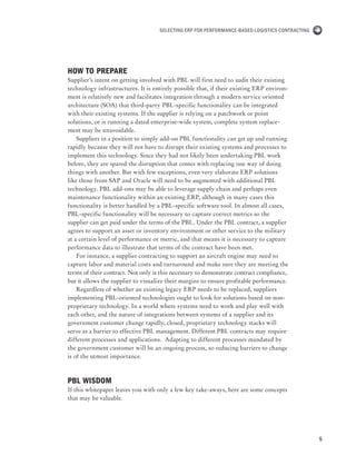 5
Selecting ERP for Performance-Based Logistics Contracting
How to prepare
Supplier’s intent on getting involved with PBL will first need to audit their existing
technology infrastructures. It is entirely possible that, if their existing ERP environ-
ment is relatively new and facilitates integration through a modern service oriented
architecture (SOA) that third-party PBL-specific functionality can be integrated
with their existing systems. If the supplier is relying on a patchwork or point
solutions, or is running a dated enterprise-wide system, complete system replace-
ment may be unavoidable.
Suppliers in a position to simply add-on PBL functionality can get up and running
rapidly because they will not have to disrupt their existing systems and processes to
implement this technology. Since they had not likely been undertaking PBL work
before, they are spared the disruption that comes with replacing one way of doing
things with another. But with few exceptions, even very elaborate ERP solutions
like those from SAP and Oracle will need to be augmented with additional PBL
technology. PBL add-ons may be able to leverage supply chain and perhaps even
maintenance functionality within an existing ERP, although in many cases this
functionality is better handled by a PBL-specific software tool. In almost all cases,
PBL-specific functionality will be necessary to capture correct metrics so the
supplier can get paid under the terms of the PBL. Under the PBL contract, a supplier
agrees to support an asset or inventory environment or other service to the military
at a certain level of performance or metric, and that means it is necessary to capture
performance data to illustrate that terms of the contract have been met.
For instance, a supplier contracting to support an aircraft engine may need to
capture labor and material costs and turnaround and make sure they are meeting the
terms of their contract. Not only is this necessary to demonstrate contract compliance,
but it allows the supplier to visualize their margins to ensure profitable performance.
Regardless of whether an existing legacy ERP needs to be replaced, suppliers
implementing PBL-oriented technologies ought to look for solutions based on non-
proprietary technology. In a world where systems need to work and play well with
each other, and the nature of integrations between systems of a supplier and its
government customer change rapidly, closed, proprietary technology stacks will
serve as a barrier to effective PBL management. Different PBL contracts may require
different processes and applications. Adapting to different processes mandated by
the government customer will be an ongoing process, so reducing barriers to change
is of the utmost importance.
PBL Wisdom
If this whitepaper leaves you with only a few key take-aways, here are some concepts
that may be valuable.
 