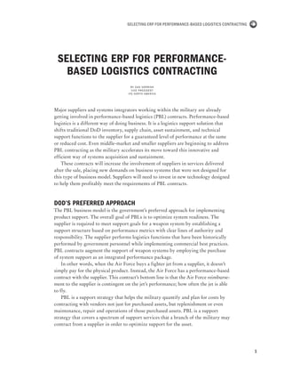 1
Selecting ERP for Performance-Based Logistics Contracting
Selecting ERP for Performance-
Based Logistics Contracting
By Dan Norrish
Vice President
IFS North America
Major suppliers and systems integrators working within the military are already
getting involved in performance-based logistics (PBL) contracts. Performance-based
logistics is a different way of doing business. It is a logistics support solution that
shifts traditional DoD inventory, supply chain, asset sustainment, and technical
support functions to the supplier for a guaranteed level of performance at the same
or reduced cost. Even middle-market and smaller suppliers are beginning to address
PBL contracting as the military accelerates its move toward this innovative and
efficient way of systems acquisition and sustainment.
These contracts will increase the involvement of suppliers in services delivered
after the sale, placing new demands on business systems that were not designed for
this type of business model. Suppliers will need to invest in new technology designed
to help them profitably meet the requirements of PBL contracts.
DoD’s Preferred Approach
The PBL business model is the government’s preferred approach for implementing
product support. The overall goal of PBLs is to optimize system readiness. The
supplier is required to meet support goals for a weapon system by establishing a
support structure based on performance metrics with clear lines of authority and
responsibility. The supplier performs logistics functions that have been historically
performed by government personnel while implementing commercial best practices.
PBL contracts augment the support of weapon systems by employing the purchase
of system support as an integrated performance package.
In other words, when the Air Force buys a fighter jet from a supplier, it doesn’t
simply pay for the physical product. Instead, the Air Force has a performance-based
contract with the supplier. This contract’s bottom line is that the Air Force reimburse-
ment to the supplier is contingent on the jet’s performance; how often the jet is able
to fly.
PBL is a support strategy that helps the military quantify and plan for costs by
contracting with vendors not just for purchased assets, but replenishment or even
maintenance, repair and operations of those purchased assets. PBL is a support
strategy that covers a spectrum of support services that a branch of the military may
contract from a supplier in order to optimize support for the asset.
 
