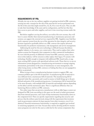 3
Selecting ERP for Performance-Based Logistics Contracting
Requirements of PBL
Already, tier one or tier two military suppliers are getting involved in PBL contracts,
earning not only a margin for the sale of the asset but for services performed over
the life of the asset that might extend five, 10, 20, 30 or even 40 years. They are able
to take their knowledge of the asset and its configuration, and the fact that they
have access to parts and other supplies, and turn it into recurring revenue under the
PBL.
But before suppliers serving the military can realize this new revenue, they will
have to assess whether their internal manufacturing or maintenance processes and
systems can support the external services required for PBL. Suppliers may find they
need a separate system from the rest of the operation for data integrity and security.
Systems required to profitably deliver on a PBL contract also require advanced
functionality for predictive maintenance, risk management and service management.
Addressing the need for this new technology is difficult because the defense
supplier industry is, by nature, very conservative. They tend to replace their infor-
mation systems less frequently than companies in other commercial marketplaces.
So even with the promise of additional revenue from PBL contracts, many execu-
tives in this industry will be reticent to either replace their legacy IT systems with
technology flexible enough to integrate with additional PBL-based tools, or aug-
ment existing ERP systems with specialized software tools. Those that try to use an
information system designed for a manufacturing environment to manage ongoing
sustainment, particularly in the areas of maintenance or asset management, risk
either losing money on those PBL contracts or finding that they are not equipped to
deliver as promised.
When trying to force a manufacturing business system to support PBL, one
common problem spot is the bill of materials. A manufacturing bill of materials is
very different from a maintenance bill of materials. The manufacturing bill of
materials looks like a pyramid, and is used in essence to build things up to the pre-
defined end point of the manufacturing process. A maintenance bill of materials has
to be more dynamic, with multiple bills of materials and multiple options depending
on the defect and the maintenance plan. That is a significant difference that can
hamstring efforts to deliver on PBL contracts.
Two other issues that can prevent a manufacturer with an older legacy system not
designed for PBL from succeeding in this space are the need to isolate government
data from internal processes, and a lack of deep maintenance functionality down to
the component level. There are specific requirements regarding data security and
privacy that the military puts forward, along with the requirement that inventory
used on government contracts be kept separate from other inventory, even if it is
identical. Powerful maintenance functionality is required as suppliers get involved
in sustaining equipment over time. because they need to develop predictive mainte-
nance programs not only for the asset as sold, but for the various components they
 