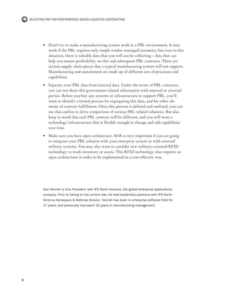 6
Selecting ERP for Performance-Based Logistics Contracting
•	 Don’t try to make a manufacturing system work in a PBL environment. It may
work if the PBL requires only simple vendor-managed inventory, but even in this
situation, there is valuable data that you will not be collecting – data that can
help you ensure profitability on this and subsequent PBL contracts. There are
certain supply chain pieces that a typical manufacturing system will not support.
Manufacturing and sustainment are made up of different sets of processes and
capabilities.
•	 Separate your PBL data from internal data. Under the terms of PBL contracts,
you can not share this government-related information with internal or external
parties. Before you buy any systems or infrastructure to support PBL, you’ll
want to identify a formal process for segregating this data, and for other ele-
ments of contract fulfillment. Once this process is defined and outlined, you can
use that outline to drive comparison of various PBL-related solutions. But also
keep in mind that each PBL contract will be different, and you will want a
technology infrastructure that is flexible enough to change and add capabilities
over time.
•	 Make sure you have open architecture. SOA is very important if you are going
to integrate your PBL solution with your enterprise system or with external
military systems. You may also want to consider new military-oriented RFID
technology to track inventory or assets. This RFID technology also requires an
open architecture in order to be implemented in a cost-effective way.
Dan Norrish is Vice President with IFS North America, the global enterprise applications
company. Prior to taking on his current role, he held leadership positions with IFS North
America Aerospace & Defense division. Norrish has been in enterprise software field for
17 years, and previously had spent 10 years in manufacturing management.
 