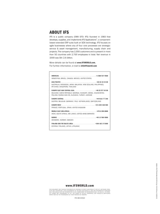 En2322-1Production:IFSCorporateMarketing,April2009.
About IFS
IFS is a public company (OMX STO: IFS) founded in 1983 that
develops, supplies, and implements IFS Applications™
, a component-
based extended ERP suite built on SOA technology. IFS focuses on
agile businesses where any of four core processes are strategic:
service & asset management, manufacturing, supply chain and
projects. The company has 2,000 customers and is present in more
than 50 countries with 2,700 employees in total. Net revenue in
2009 was SKr 2.6 billion.
More details can be found at www.IFSWORLD.com.
For further information, e-mail to info@ifsworld.com
www.ifsworld.com
This document may contain statements of possible future functionality for IFS’ software prod-
ucts and technology. Such statements of future functionalit y are for information purposes
only and should not be interpreted as any commitment or representation. IFS and all IFS prod -
uct names are trademarks of IFS. The names of actual companies and products mentioned
herein may be the trademarks of their respective owners.
IFS AB©2010
Americas . . . . . . . . . . . . . . . . . . . . . . . . . . . . . . . . . . . . . . . . . . . . . . . . . . . . . . . . . . . . . . . . .  +1 888 437 4968
Argentina, Brazil, Canada, Mexico, United States
Asia Pacific . . . . . . . . . . . . . . . . . . . . . . . . . . . . . . . . . . . . . . . . . . . . . . . . . . . . . . . . . . . . . . . +65 63 33 33 00
Australia, Indonesia, Japan, Malaysia, new Zealand, Philippines, 
PR China, Singapore, Thailand
Europe east and central asia . . . . . . . . . . . . . . . . . . . . . . . . . . . . . . . . . . . . . . +48 22 577 45 00
BALKANS, Czech Republic, GEORGIA, Hungary, Israel, KAZAKHSTAN,
Poland, RUSSIA and cis, Slovakia, Turkey, UKRAINE
Europe Central . . . . . . . . . . . . . . . . . . . . . . . . . . . . . . . . . . . . . . . . . . . . . . . . . . . . . . . . .  +49 9131 77 340
AUSTRIA, Belgium, GERMANY, ITALY, netherlands, SWITZERLAND
Europe West . . . . . . . . . . . . . . . . . . . . . . . . . . . . . . . . . . . . . . . . . . . . . . . . . . . . . . . . . . . . +44 1494 428 900
France, Portugal, Spain, United Kingdom
Middle East and africa . . . . . . . . . . . . . . . . . . . . . . . . . . . . . . . . . . . . . . . . . . . . . . . .+9714 390 0888
India, South Africa, Sri Lanka, United Arab Emirates
Nordic . . . . . . . . . . . . . . . . . . . . . . . . . . . . . . . . . . . . . . . . . . . . . . . . . . . . . . . . . . . . . . . . . . . . +46 13 460 4000
Denmark, Norway, Sweden
Finland and the Baltic area . . . . . . . . . . . . . . . . . . . . . . . . . . . . . . . . . . . . . . . +358 102 17 9300
Estonia, Finland, Latvia, Lithuania
 
