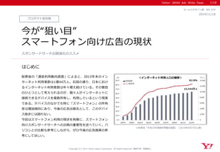Yahoo! JAPAN Ads White Paper
はじめに
Copyright (C) 2014 Yahoo Japan Corporation. All Rights Reserved. 無断引用・転載禁止
プロダクト別対策
2014/11/18
セールスデザイン部 WP_074
今が“狙い目”
スマートフォン向け広告の現状
総務省の「通信利用動向調査」によると、2013年末のイン
ターネット利用者数は1億44万人。右図の通り、日本におけ
るインターネット利用者数は年々増え続けている。その要因
のひとつとして考えられるのが、個々人がインターネットに
接続できるデバイスを複数所有し、利用しているという現実
である。デバイスのなかでも特に「スマートフォン」の所有
率は増加傾向にあり、今後の広告出稿先として、このデバイ
ス抜きには語れない。
今回はスマートフォン利用の現状を背景に、スマートフォン
向けスポンサードサーチへの出稿の重要性を述べていく。パ
ソコンとの比較も参考にしながら、ぜひ今後の広告施策の参
考にしてほしい。
スポンサードサーチ出稿強化のススメ
1/18
※総務省「平成25年通信利用動向調査」（2014年6月27日公表）
 