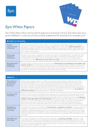 Epic


Epic White Papers
Epic’s White Papers inform and stimulate thought about ‘everything e’. They’re lively, informative and a
great read! Below is a summary of those currently available, free for download from www.epic.co.uk

 Benefits of e-learning
 Carbon             The Carbon Reduction Commitment (CRC) is a crucial government initiative designed to transform
 reduction and      the way we see climate change, and encourage organisations to reduce their carbon footprints. This
 e-learning         White Paper explains what the CRC is and how it affects us, comparing the relative carbon footprints of
                    elearning and traditional classroom-based models. It shows how elearning can help organisations meet
                    their reduced energy targets.

 E-learning:        Kirkpatrick’s four levels of evaluation for training interventions, and Phillip’s Return on Investment (ROI)
 return on          model are well documented. But how do the levels relate to e-learning? This White Paper shows how
 investment         to calculate ROI using a range of tools and templates, drawing on numerous case study examples
                    demonstrating the high ROI delivered by online learning, distance learning and blended solutions

 Organisational     This White Paper provides extensive evidence for the effectiveness of elearning in the public and
 benefits of        private sectors, from both the UK and the US. It shows widespread benefits in terms of reduced costs,
 e-learning         improved performance and organisational transformation. It also argues that too great an emphasis on
                    cost disguises the real strategic potential of online learning. A must-read for anyone presenting a case for
                    investment in elearning or researching the effectiveness of online training.



 Subjects
 Smartphones:       Over the past decade, advances in mobile communications have created smartphones which offer
 a smart way        the same functionality as a PC - access to the internet, input/transfer of data and access to text, audio
 forward for        and video files. Feature-rich, internet connected smartphones have seemingly limitless potential for
 learning?          information, education and entertainment. This White Paper explores how smartphones can be used
                    for ‘anytime, anyplace, anywhere’ learning. It looks at the massive opportunities they offer individuals and
                    organisations in the context of personal and professional development and shows how smartphone-
                    delivered training could be the successor to traditional e-learning.

 Induction and      There’s no other point in an individual’s career when they’re more receptive to learning than when they
 e-learning         first join a new company. Unfortunately, many organisations squander the opportunity to enthuse and
                    engage their new recruits. This White Paper looks at eight common problems that occur with induction
                    and how elearning offers the ideal solution. It explores how elearning offers a low-cost, consistent,
                    flexible, 24/7 solution that’s easy to update and can be instantly rolled out to audiences worldwide, can
                    be used as ongoing support, and spur new joiners to take control of their personal development. It
                    demonstrates why many organisations have found induction to be the killer application for elearning.

 Compliance         This White Paper looks at the benefits of e-learning for compliance training – training required due
 training and       to legislation, regulation, technical standards or best practice policies originating from an external body.
 e-learning         E-learning has great advantages over face-to-face compliance training as it can be rolled out across large,
                    dispersed populations. It’s cost effective, easy to update, provides consistent messages and usage can be
                    tracked and reported for compliance purposes. If ever there was an application for e-learning, it has to be
                    compliance.

 Soft skills and    It’s the age-old question: can technology really be effective in teaching soft skills traditionally taught
 e-learning         in the classroom? The answer’s a resounding ‘yes’! This White Paper looks at the different types of soft
                    skills and how they can be taught via elearning. After a brief exploration of learning theory, it looks at the
                    pros and cons of elearning for soft skills training, drawing on several examples where Epic has successfully
                    employed soft skills simulations for clients.
 
