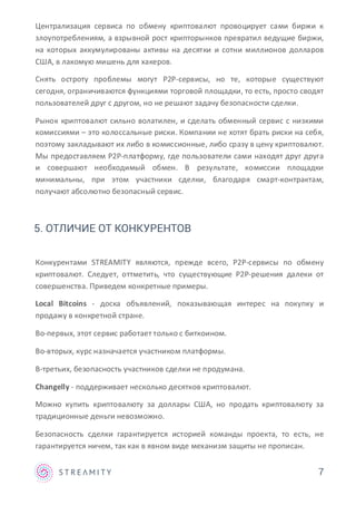 Централизация сервиса по обмену криптовалют провоцирует сами биржи к
злоупотреблениям, а взрывной рост крипторынков превратил ведущие биржи,
на которых аккумулированы активы на десятки и сотни миллионов долларов
США, в лакомую мишень для хакеров.
Снять остроту проблемы могут P2P-сервисы, но те, которые существуют
сегодня, ограничиваются функциями торговой площадки, то есть, просто сводят
пользователей друг с другом, но не решают задачу безопасности сделки.
Рынок криптовалют сильно волатилен, и сделать обменный сервис с низкими
комиссиями – это колоссальные риски. Компании не хотят брать риски на себя,
поэтому закладывают их либо в комиссионные, либо сразу в цену криптовалют.
Мы предоставляем P2P-платформу, где пользователи сами находят друг друга
и совершают необходимый обмен. В результате, комиссии площадки
минимальны, при этом участники сделки, благодаря смарт-контрактам,
получают абсолютно безопасный сервис.
Конкурентами STREAMITY являются, прежде всего, P2P-сервисы по обмену
криптовалют. Следует, оттметить, что существующие P2P-решения далеки от
совершенства. Приведем конкретные примеры.
Local Bitcoins - доска объявлений, показывающая интерес на покупку и
продажу в конкретной стране.
Во-первых, этот сервис работает только с биткоином.
Во-вторых, курс назначается участником платформы.
В-третьих, безопасность участников сделки не продумана.
Changelly - поддерживает несколько десятков криптовалют.
Можно купить криптовалюту за доллары США, но продать криптовалюту за
традиционные деньги невозможно.
Безопасность сделки гарантируется историей команды проекта, то есть, не
гарантируется ничем, так как в явном виде механизм защиты не прописан.
7
5. ОТЛИЧИЕ ОТ КОНКУРЕНТОВ
 