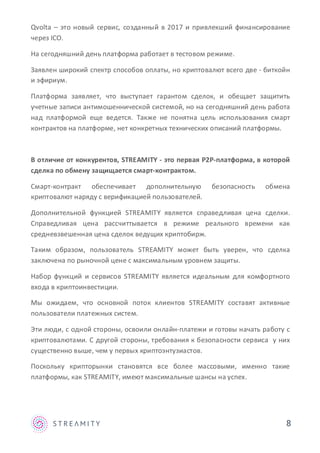 8
Qvolta – это новый сервис, созданный в 2017 и привлекший финансирование
через ICO.
На сегодняшний день платформа работает в тестовом режиме.
Заявлен широкий спектр способов оплаты, но криптовалют всего две - биткойн
и эфириум.
Платформа заявляет, что выступает гарантом сделок, и обещает защитить
учетные записи антимошеннической системой, но на сегодняшний день работа
над платформой еще ведется. Также не понятна цель использования смарт
контрактов на платформе, нет конкретных технических описаний платформы.
В отличие от конкурентов, STREAMITY - это первая P2P-платформа, в которой
сделка по обмену защищается смарт-контрактом.
Смарт-контракт обеспечивает дополнительную безопасность обмена
криптовалют наряду с верификацией пользователей.
Дополнительной функцией STREAMITY является справедливая цена сделки.
Справедливая цена рассчиттывается в режиме реального времени как
средневзвешенная цена сделок ведущих криптобирж.
Таким образом, пользователь STREAMITY может быть уверен, что сделка
заключена по рыночной цене с максимальным уровнем защиты.
Набор функций и сервисов STREAMITY является идеальным для комфортного
входа в криптоинвестиции.
Мы ожидаем, что основной поток клиентов STREAMITY составят активные
пользователи платежных систем.
Эти люди, с одной стороны, освоили онлайн-платежи и готовы начать работу с
криптовалютами. С другой стороны, требования к безопасности сервиса у них
существенно выше, чем у первых криптоэнтузиастов.
Поскольку крипторынки становятся все более массовыми, именно такие
платформы, как STREAMITY, имеют максимальные шансы на успех.
 