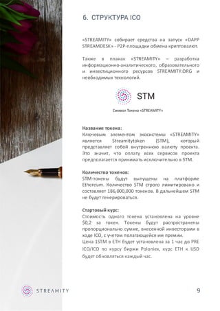 6. СТРУКТУРА ICO
«STREAMITY» собирает средства на запуск «DAPP
STREAMDESK» - P2P-площадки обмена криптовалют.
Также в планах «STREAMITY» – разработка
информационно-аналитического, образовательного
и инвестиционного ресурсов STREAMITY.ORG и
необходимых технологий.
Название токена:
Ключевым элементом экосистемы «STREAMITY»
является Streamitytoken (STM), который
представляет собой внутреннюю валюту проекта.
Это значит, что оплату всех сервисов проекта
предполагается принимать исключительно в STM.
Количество токенов:
STM-токены будут выпущены на платформе
Ethereum. Количество STM строго лимитировано и
составляет 186,000,000 токенов. В дальнейшем STM
не будут генерироваться.
Стартовый курс:
Стоимость одного токена установлена на уровне
$0,2 за токен. Токены будут распространены
пропорционально сумме, внесенной инвесторами в
ходе ICO, с учетом полагающейся им премии.
Цена 1STM в ETH будет установлена за 1 час до PRE
ICO/ICO по курсу биржи Poloniex, курс ETH к USD
будет обновляться каждый час.
9
STM
Символ Токена «STREAMITY»
 