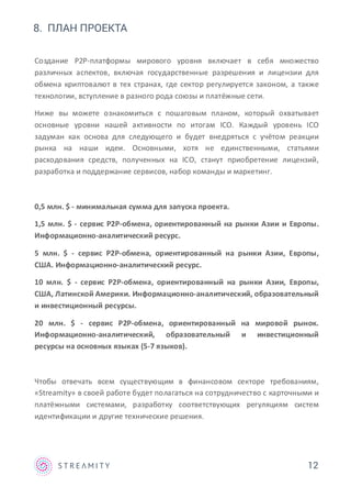 12
8. ПЛАН ПРОЕКТА
Создание P2P-платформы мирового уровня включает в себя множество
различных аспектов, включая государственные разрешения и лицензии для
обмена криптовалют в тех странах, где сектор регулируется законом, а также
технологии, вступление в разного рода союзы и платёжные сети.
Ниже вы можете ознакомиться с пошаговым планом, который охватывает
основные уровни нашей активности по итогам ICO. Каждый уровень ICO
задуман как основа для следующего и будет внедряться с учётом реакции
рынка на наши идеи. Основными, хотя не единственными, статьями
расходования средств, полученных на ICO, станут приобретение лицензий,
разработка и поддержание сервисов, набор команды и маркетинг.
0,5 млн. $ - минимальная сумма для запуска проекта.
1,5 млн. $ - сервис P2P-обмена, ориентированный на рынки Азии и Европы.
Информационно-аналитический ресурс.
5 млн. $ - сервис P2P-обмена, ориентированный на рынки Азии, Европы,
США. Информационно-аналитический ресурс.
10 млн. $ - сервис P2P-обмена, ориентированный на рынки Азии, Европы,
США, Латинской Америки. Информационно-аналитический, образовательный
и инвестиционный ресурсы.
20 млн. $ - сервис P2P-обмена, ориентированный на мировой рынок.
Информационно-аналитический, образовательный и инвестиционный
ресурсы на основных языках (5-7 языков).
Чтобы отвечать всем существующим в финансовом секторе требованиям,
«Streamity» в своей работе будет полагаться на сотрудничество с карточными и
платёжными системами, разработку соответствующих регуляциям систем
идентификации и другие технические решения.
 