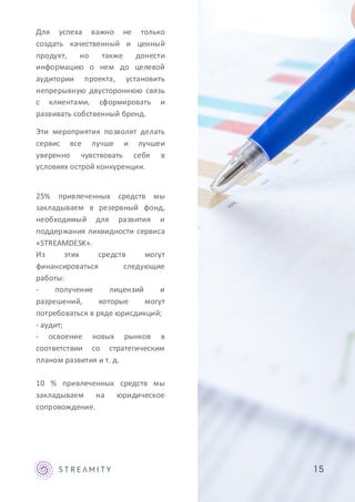 15
Для успеха важно не только
создать качественный и ценный
продукт, но также донести
информацию о нем до целевой
аудитории проекта, установить
непрерывную двустороннюю связь
с клиентами, сформировать и
развивать собственный бренд.
Эти мероприятия позволят делать
сервис все лучше и лучшеи
уверенно чувствовать себя в
условиях острой конкуренции.
25% привлеченных средств мы
закладываем в резервный фонд,
необходимый для развития и
поддержания ликвидности сервиса
«STREAMDESK».
Из этих средств могут
финансироваться следующие
работы:
- получение лицензий и
разрешений, которые могут
потребоваться в ряде юрисдикций;
- аудит;
- освоение новых рынков в
соответствии со стратегическим
планом развития и т. д.
10 % привлеченных средств мы
закладываем на юридическое
сопровождение.
 