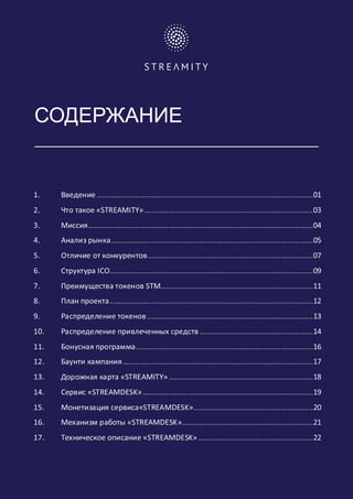 СОДЕРЖАНИЕ
1. Введение ....................................................................................................................................01
2. Что такое «STREAMITY».......................................................................................................03
3. Миссия.........................................................................................................................................04
4. Анализ рынка...........................................................................................................................05
5. Отличие от конкурентов.....................................................................................................07
6. Структура ICO............................................................................................................................09
7. Преимущества токенов STM.............................................................................................11
8. План проекта............................................................................................................................12
9. Распределение токенов .....................................................................................................13
10. Распределение привлеченных средств .....................................................................14
11. Бонусная программа............................................................................................................16
12. Баунти кампания....................................................................................................................17
13. Дорожная карта «STREAMITY» ........................................................................................18
14. Сервис «STREAMDESK»........................................................................................................19
15. Монетизация сервиса«STREAMDESK».........................................................................20
16. Механизм работы «STREAMDESK»................................................................................21
17. Техническое описание «STREAMDESK» ......................................................................22
	 	
 