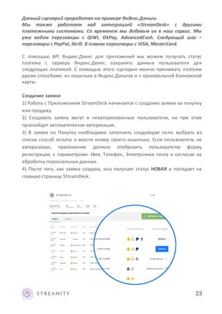 Данный сценарий проработан на примере Яндекс.Деньги.
Мы также работаем над интеграцией «StreamDesk» с другими
платежными системами. Со временем мы добавим их в наш сервис. Мы
уже ведем переговоры с QIWI, OkPay, AdvancedCash. Следующий шаг –
переговоры с PayPal, Skrill. В планах переговоры с VISA, MasterCard.
С помощью API Яндекс.Денег для приложений мы можем получать статус
платежа с сервера Яндекс.Денег, сохранять данные пользователя для
следующих платежей. С помощью этого сценария можно принимать платежи
двумя способами: из кошелька в Яндекс.Деньгах и с произвольной банковской
карты.
Создание заявки
1) Работа с Приложением StreamDesk начинается с создания заявки на покупку
или продажу.
2) Создавать заявку могут и неавторизованные пользователи, но при этом
произойдет автоматическая авторизация.
3) В заявке на Покупку необходимо заполнить следующие поля: выбрать из
списка способ оплаты и ввести номер своего кошелька. Если пользователь не
авторизован, приложение должно отобразить пользователю форму
регистрации, с параметрами: Имя, Телефон, Электронная почта и согласие на
обработку персональных данных.
4) После того, как заявка создана, она получает статус НОВАЯ и попадает на
главную страницу StreamDesk.
23
 