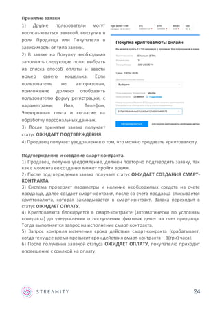 Принятие заявки
1) Другие пользователи могут
воспользоваться заявкой, выступив в
роли Продавца или Покупателя в
зависимости от типа заявки.
2) В заявке на Покупку необходимо
заполнить следующие поля: выбрать
из списка способ оплаты и ввести
номер своего кошелька. Если
пользователь не авторизован,
приложение должно отобразить
пользователю форму регистрации, с
параметрами: Имя, Телефон,
Электронная почта и согласие на
обработку персональных данных.
3) После принятия заявка получает
статус ОЖИДАЕТ ПОДТВЕРЖДЕНИЯ.
4) Продавец получает уведомление о том, что можно продавать криптовалюту.
Подтверждение и создание смарт-контракта.
1) Продавец, получив уведомление, должен повторно подтвердить заявку, так
как с момента ее создания может пройти время.
2) После подтверждения заявка получает статус ОЖИДАЕТ СОЗДАНИЯ СМАРТ-
КОНТРАКТА
3) Система проверяет параметры и наличие необходимых средств на счете
продавца, далее создает смарт-контракт, после со счета продавца списывается
криптовалюта, которая закладывается в смарт-контракт. Заявка переходит в
статус ОЖИДАЕТ ОПЛАТУ.
4) Криптовалюта блокируется в смарт-контракте (автоматически по условиям
контракта) до уведомлении о поступлении фиатных денег на счет продавца.
Тогда выполняется запрос на исполнение смарт-контракта.
5) Запрос контроля истечения срока действия смарт-конракта (срабатывает,
когда текущее время превысит срок действия смарт-контракта – 3(три) часа);
6) После получения заявкой статуса ОЖИДАЕТ ОПЛАТУ, покупателю приходит
оповещение с ссылкой на оплату.
24
Вы можете купить 3 ETH напрямую у продавца, без посредников и комис
Ethereum (ETH)
3
306 USD/ETH
Цена 18054 RUB
637ab195db44c4ef01b2dc5a4122a5041b489575
 