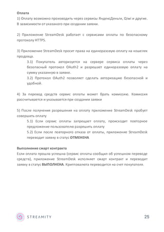 Оплата
1) Оплату возможно производить через сервисы ЯндексДеньги, Qiwi и другие.
В зависимости от указаного при создании заявки.
2) Приложение StreamDesk работает с сервисами оплаты по безопасному
протоколу HTTPS.
3) Приложение StreamDesk просит права на единоразовую оплату на кошелек
продавца.
3.1) Покупатель авторизуется на сервере сервиса оплаты через
безопасный протокол OAuth2 и разрешает единоразовую оплату на
сумму указанную в заявке.
3.2) Протокол OAuth2 позволяет сделать авторизацию безопасной и
удобной.
4) За перевод средств сервис оплаты может брать комиссию. Комиссия
рассчитывается и указывается при создании заявки
5) После получения разрешения на оплату приложение StreamDesk пробует
совершить оплату
5.1) Если сервис оплаты запрещает оплату, происходит повторное
предложение пользователю разрешить оплату
5.2) Если после повторного отказа от оплаты, приложение StreamDesk
переводит заявку в статус ОТМЕНЕНА
Выполнение смарт контракта
Если оплата прошла успешна (сервис оплаты сообщил об успешном переводе
средств), приложение StreamDesk исполняет смарт контракт и переводит
заявку в статус ВЫПОЛНЕНА. Криптовалюта переводится на счет покупателя.
25
 