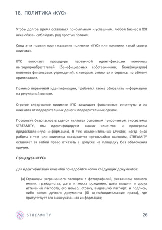 26
18. ПОЛИТИКА «KYC»
Чтобы долгое время оставаться прибыльным и успешным, любой бизнес в XXI
веке обязан соблюдать ряд простых правил.
Свод этих правил носит название политики «KYC» или политики «знай своего
клиента».
KYC включает процедуры первичной идентификации конечных
выгодоприобретателей (бенефициарных собственников, бенефициаров)
клиентов финансовых учреждений, к которым относятся и сервисы по обмену
криптовалют.
Помимо первичной идентификации, требуется также обновлять информацию
на регулярной основе.
Строгое следование политике KYC защищает финансовые институты и их
клиентов от подозрительных денег и подозрительных сделок.
Поскольку безопасность сделок является основным приоритетом экосистемы
STREAMITY, мы идентифицируем наших клиентов и проверяем
предоставленную информацию. В тех исключительных случаях, когда риск
работы с тем или клиентом оказывается чрезвычайно высоким, STREAMITY
оставляет за собой право отказать в допуске на площадку без объяснения
причин.
Процедура «KYC»
Для идентификации клиентов понадобятся копии следующих документов:
(a) Страницы заграничного паспорта с фотографиеий, указанием полного
имени, гражданства, даты и места рождения, даты выдачи и срока
истечения паспорта, его номер, страну, выдавшую паспорт, и подпись,
либо копия другого документа (ID карта/водительские права), где
присутствует вся вышеуказанная информация;
 