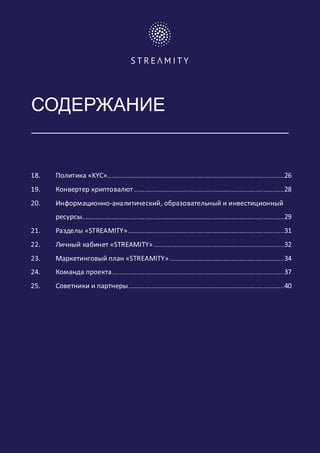 СОДЕРЖАНИЕ
18. Политика «KYC».......................................................................................................................26
19. Конвертер криптовалют.....................................................................................................28
20. Информационно-аналитический, образовательный и инвестиционный
ресурсы........................................................................................................................................29
21. Разделы «STREAMITY».........................................................................................................31
22. Личный кабинет «STREAMITY»........................................................................................32
23. Маркетинговый план «STREAMITY».............................................................................34
24. Команда проекта....................................................................................................................37
25. Советники и партнеры.........................................................................................................40
	 	
 