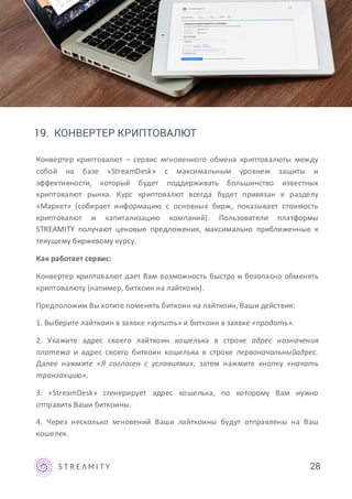 19. КОНВЕРТЕР КРИПТОВАЛЮТ
Конвертер криптовалют – сервис мгновенного обмена криптовалюты между
собой на базе «StreamDesk» с максимальным уровнем защиты и
эффективности, который будет поддерживать большинство известных
криптовалют рынка. Курс криптовалют всегда будет привязан к разделу
«Маркет» (собирает информацию с основных бирж, показывает стоимость
криптовалют и капитализацию компаний). Пользователи платформы
STREAMITY получают ценовые предложения, максимально приближенные к
текущему биржевому курсу.
Как работает сервис:
Конвертер криптовалют дает Вам возможность быстро и безопасно обменять
криптовалюту (напимер, биткоин на лайткоин).
Предположим Вы хотите поменять биткоин на лайткоин, Ваши действия:
1. Выберите лайткоин в заявке «купить» и биткоин в заявке «продать».
2. Укажите адрес своего лайткоин кошелька в строке адрес назначения
платежа и адрес своего биткоин кошелька в строке первоначальныйадрес.
Далее нажмите «Я согласен с условиями», затем нажмите кнопку «начать
транзакцию».
3. «StreamDesk» сгенерирует адрес кошелька, по которому Вам нужно
отправить Ваши биткоины.
4. Через несколько мгновений Ваши лайткоины будут отправлены на Ваш
кошелек.
28
 