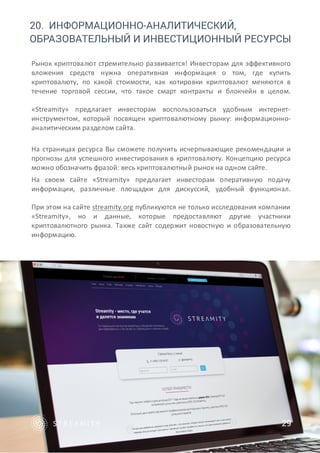 20. ИНФОРМАЦИОННО-АНАЛИТИЧЕСКИЙ,
ОБРАЗОВАТЕЛЬНЫЙ И ИНВЕСТИЦИОННЫЙ РЕСУРСЫ
Рынок криптовалют стремительно развивается! Инвесторам для эффективного
вложения средств нужна оперативная информация о том, где купить
криптовалюту, по какой стоимости, как котировки криптовалют меняются в
течение торговой сессии, что такое смарт контракты и блокчейн в целом.
«Streamity» предлагает инвесторам воспользоваться удобным интернет-
инструментом, который посвящен криптовалютному рынку: информационно-
аналитическим разделом сайта.
На страницах ресурса Вы сможете получить исчерпывающие рекомендации и
прогнозы для успешного инвестирования в криптовалюту. Концепцию ресурса
можно обозначить фразой: весь криптовалютный рынок на одном сайте.
На своем сайте «Streamity» предлагает инвесторам оперативную подачу
информации, различные площадки для дискуссий, удобный функционал.
При этом на сайте streamity.org публикуются не только исследования компании
«Streamity», но и данные, которые предоставляют другие участники
криптовалютного рынка. Также сайт содержит новостную и образовательную
информацию.
29
 
