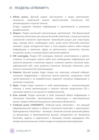 31
1. Обзор рынка. Данный раздел рассказывает о видах криптовалют,
кошельках, правильной защите крипто-активов, актуальных ICO,
рекомендациях к покупке токенов.
Раздел содержит базовую информацию о криптовалюте и регулярно
дорабатывается.
2. Маркет. Раздел рыночной капитализации криптовалют. Этот финансовый
показатель используют для оценки блокчейн-компаний, а также для оценки
совокупной стоимости криптовалют. Важнейший раздел для инвесторов,
ведь, прежде всего, необходимо знать, какое место блокчейн-компания
занимает среди конкурентов.Также в этом разделе можно найти общую
информацию о компании, сфере ее деятельности, количестве токенов,
алгоритме, ценах с основных бирж в реальном времени.
3. ICO календарь. Раздел ICO календарь помогает инвестировать в крипто-
стартапы. В календаре можно найти всю необходимую информацию для
принятия решения о вложении средств: название проекта, описание идеи,
официальный сайт, план развития компании, бонусную кампанию, даты
начала и окончания ICO, рекомендации.
4. Новости. Данный раздел будет создан как агрегатор, который собирает
основную информацию с новостных крипто-порталов, социальных сетей
крито-компаний и их разработчиков, выделяет основную информацию и
отсеивает ненужную.
5. Идеи. Раздел будет включать в себя рекомендации к покупке/продаже
токенов, а также рекомендации к покупке токенов предстоящих ICO с
оценками проекта и его рисков от профессионалов.
6. База знаний. Раздел включает в себя огромный объем информации о
технологии блокчейн, криптовалютах, инвестициях в криптовалютные
рынки. Раздел в бесплатном доступе и регулярно обновляется.
7. Учебный центр «STREAMITY». Учебный центр «Streamity» - это мощный
образовательный портал в области технологии блокчейн и криптовалют.
Преподаватели «Streamity» - эксперты с богатым опытом успешной работы
на финансовых и криптовалютных рынках, специалисты по технологии
блокчейн, юристы и маркетологи с большим опытом проведения ICO,
авторы многочисленных статей и видео по вопросам инвестирования.
21. РАЗДЕЛЫ «STREAMITY»
 