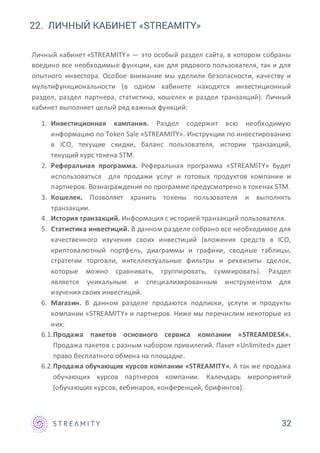 32
22. ЛИЧНЫЙ КАБИНЕТ «STREAMITY»
Личный кабинет «STREAMITY» — это особый раздел сайта, в котором собраны
воедино все необходимые функции, как для рядового пользователя, так и для
опытного инвестора. Особое внимание мы уделили безопасности, качеству и
мультифункциональности (в одном кабинете находятся инвестиционный
раздел, раздел партнера, статистика, кошелек и раздел транзакций). Личный
кабинет выполняет целый ряд важных функций:
1. Инвестиционная кампания. Раздел содержит всю необходимую
информацию по Token Sale «STREAMITY». Инструкции по инвестированию
в ICO, текущие скидки, баланс пользователя, истории транзакций,
текущий курс токена STM.
2. Реферальная программа. Реферальная программа «STREAMITY» будет
использоваться для продажи услуг и готовых продуктов компании и
партнеров. Вознаграждения по программе предусмотрено в токенах STM.
3. Кошелек. Позволяет хранить токены пользователя и выполнять
транзакции.
4. История транзакций. Информация с историей транзакций пользователя.
5. Статистика инвестиций. В данном разделе собрано все необходимое для
качественного изучения своих инвестиций (вложения средств в ICO,
криптовалютный портфель, диаграммы и графики, сводные таблицы,
стратегии торговли, интеллектуальные фильтры и реквизиты сделок,
которые можно сравнивать, группировать, суммировать). Раздел
является уникальным и специализированным инструментом для
изучения своих инвестиций.
6. Магазин. В данном разделе продаются подписки, услуги и продукты
компании «STREAMITY» и партнеров. Ниже мы перечислим некоторые из
них:
6.1.Продажа пакетов основного сервиса компании «STREAMDESK».
Продажа пакетов с разным набором привилегий. Пакет «Unlimited» дает
право бесплатного обмена на площадке.
6.2.Продажа обучающих курсов компании «STREAMITY». А так же продажа
обучающих курсов партнеров компании. Календарь мероприятий
(обучающих курсов, вебинаров, конференций, брифингов).
 