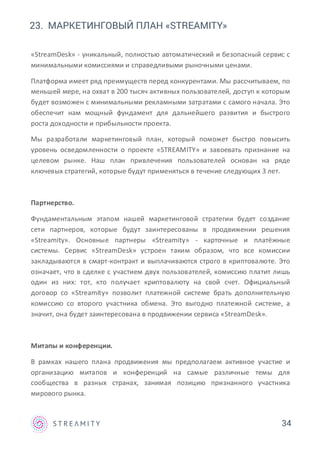 23. МАРКЕТИНГОВЫЙ ПЛАН «STREAMITY»
34
«StreamDesk» - уникальный, полностью автоматический и безопасный сервис с
минимальными комиссиями и справедливыми рыночными ценами.
Платформа имеет ряд преимуществ перед конкурентами. Мы рассчитываем, по
меньшей мере, на охват в 200 тысяч активных пользователей, доступ к которым
будет возможен с минимальными рекламными затратами с самого начала. Это
обеспечит нам мощный фундамент для дальнейшего развития и быстрого
роста доходности и прибыльности проекта.
Мы разработали маркетинговый план, который поможет быстро повысить
уровень осведомленности о проекте «STREAMITY» и завоевать признание на
целевом рынке. Наш план привлечения пользователей основан на ряде
ключевых стратегий, которые будут применяться в течение следующих 3 лет.
Партнерство.
Фундаментальным этапом нашей маркетинговой стратегии будет создание
сети партнеров, которые будут заинтересованы в продвижении решения
«Streamity». Основные партнеры «Streamity» - карточные и платёжные
системы. Сервис «StreamDesk» устроен таким образом, что все комиссии
закладываются в смарт-контракт и выплачиваются строго в криптовалюте. Это
означает, что в сделке с участием двух пользователей, комиссию платит лишь
один из них: тот, кто получает криптовалюту на свой счет. Официальный
договор со «Streamity» позволит платежной системе брать дополнительную
комиссию со второго участника обмена. Это выгодно платежной системе, а
значит, она будет заинтересована в продвижении сервиса «StreamDesk».
Митапы и конференции.
В рамках нашего плана продвижения мы предполагаем активное участие и
организацию митапов и конференций на самые различные темы для
сообщества в разных странах, занимая позицию признанного участника
мирового рынка.
 