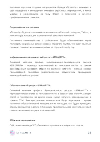 35
Ключевые стратегии создания популярности бренда «Streamity» включают в
себя посещение и спонсорство ключевых отраслевых мероприятий, а также
участие в конференциях на тему Bitcoin и блокчейна в качестве
профессиональных спикеров.
Социальные сети и реклама
«Streamity» будет использовать социальные сети Facebook, Instagram, Twitter, а
также Google Adwords для маркетинговой рекламы и кампаний.
Постоянное взаимодействие с сообществом будет обеспечиваться через
платформы социальных сетей Facebook, Instagram, Twitter, что будет являться
одним из основных источников трафика на портал streamity.org.
Информационно-аналитический ресурс «STREAMITY».
Основной источник трафика информационно-аналитического ресурса
«STREAMITY» - переходы пользователей из поисковых систем по самым
разнообразным запросам. Второй по величине источник - прямые заходы
пользователей, полностью удовлетворенных результатами предыдущих
взаимодействий с порталом.
Образовательный ресурс «STREAMITY».
Основной источник трафика образовательного ресурса «STREAMITY» -
переходы пользователей из поисковых систем в раздел «База знаний». Авторы
статей и переводчики на другие языки смогут получать вознаграждение в
токенах STM. Заинтересованные пользователи будут переходить с целью
получения образовательной информации на площадке. Мы будем проводить
опросы сообщества и делать публикации привлекательного контента, который
отвечает на важные вопросы пользователей.
SEO и контент-маркетинг.
Собственная команда SEO обеспечит популярность в результатах поиска.
 