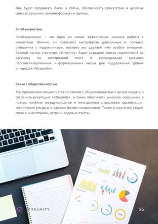 36
Она будет продвигать блоги и статьи, обеспечивать присутствие в целевых
списках рассылки, онлайн-форумах и группах.
Email-маркетинг.
Email-маркетинг – это один из самых эффективных каналов работы с
клиентами. Именно он позволяет выстраивать длительные и прочные
отношения с подписчиками, поэтому мы уделяем ему особое внимание.
Важной частью стратегии «Streamity» будет создание списка подписчиков на
рассылку по электронной почте и еженедельная рассылка
персонализированных информационных писем для поддержания уровня
интереса к «Streamity».
Связи с общественностью.
Мы привлекаем специалистов по связям с общественностью с целью создать и
сохранить репутацию «Streamity», а также обеспечить широкое освещение в
прессе, включая международные и иностранные отраслевые организации,
технические ресурсы и важные бизнес-направления. Также в стратегию входят
связи с инвесторами, встречи, годовые отчеты.
 