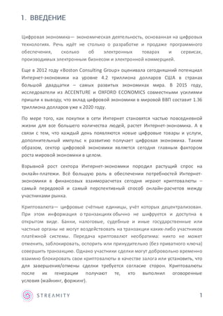 1
1. ВВЕДЕНИЕ
Цифровая экономика— экономическая деятельность, основанная на цифровых
технологиях. Речь идёт не столько о разработке и продаже программного
обеспечения, сколько об электронных товарах и сервисах,
производимых электронным бизнесом и электронной коммерцией.
Еще в 2012 году «Boston Consulting Group» оценивала сегодняшний потенциал
Интернет-экономики на уровне 4.2 триллиона долларов США в странах
большой двадцатки – самых развитых экономиках мира. В 2015 году,
исследователи из ACCENTURE и OXFORD ECONOMICS совместными усилиями
пришли к выводу, что вклад цифровой экономики в мировой ВВП составит 1.36
триллиона долларов уже к 2020 году.
По мере того, как покупки в сети Интернет становятся частью повседневной
жизни для все большего количества людей, растет Интернет-экономика. А в
связи с тем, что каждый день появляются новые цифровые товары и услуги,
дополнительный импульс к развитию получает цифровая экономика. Таким
образом, сектор цифровой экономики является сегодня главным фактором
роста мировой экономики в целом.
Взрывной рост сектора Интернет-экономики породил растущий спрос на
онлайн-платежи. Всё большую роль в обеспечении потребностей Интернет-
экономики в финансовых взаиморасчетах сегодня играют криптовалюты –
самый передовой и самый перспективный способ онлайн-расчетов между
участниками рынка.
Криптовалюта— цифровые счётные единицы, учёт которых децентрализован.
При этом информация о транзакциях обычно не шифруется и доступна в
открытом виде. Банки, налоговые, судебные и иные государственные или
частные органы не могут воздействовать на транзакции каких-либо участников
платёжной системы. Передача криптовалют необратима: никто не может
отменить, заблокировать, оспорить или принудительно (без приватного ключа)
совершить транзакцию. Однако участники сделки могут добровольно временно
взаимно блокировать свои криптовалюты в качестве залога или установить, что
для завершения/отмены сделки требуется согласие сторон. Криптовалюты
после их генерации получают те, кто выполнил оговоренные
условия (майнинг, форжинг).
 