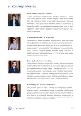 24. КОМАНДА ПРОЕКТА
37
Кузнецов Владислав, CEO, Founder
Генератор идей и успешный предприниматель, способный мотивировать и вести за
собой команду, Владислав является истинным ветераном в бизнес-среде. Побуждает
других людей добровольно следовать за ним, всегда видит четкую картину конечной
цели, знает как выглядит успех и как его достичь. Страстная вера в способность
изменить мир и внести вклад в технологию блокчейн заразила его последователей. Он
сумел собрать во круг себя лучших в своем деле специалистов. За плечами почти 10-
летний опыт в бизнесе и управлении активами на фондовом рынке. Теперь он близко
познакомился с неограниченными возможностями технологии блокчейн. Вера, опыт и
собственная версия видения криптоэпохи позволят ему совершить новый
технологический прорыв.
Олесь Срибный, Head of Investment
Трейдер-аналитик, организатор многочисленных биржевых семинаров и обучающих
программ, управляющий активами, более 10 лет активных торгов на глобальных
рынках, более 6 лет – тренерская деятельность, более 500 профессионально
подготовленных трейдеров. Ведущий трейдер в компании «SDG-Trade» с 2011 года.
Более 500 видео с онлайн-трейдингом, обучающими мероприятиями, семинарами,
аналитическими обзорами в открытом доступе. Почти 3 года опыта инвестирования в
криптовалютные рынки и управления активами закрытого крипто-фонда. Участник
производства систем алгоритмического трейдинга на фондовом рынке и
криптобиржах. Разработчик проекта трейдинг комьюнити. Магистр финансов. Человек,
достигший успеха в своей области, широко известен в сообществе трейдеров.
Мартьянов Дмитрий, CTO, Co-Founder
Предприниматель, инженер-программист, веб-разработчик с более чем 8-летним
опытом. Принимал участиев разработке крупных проектов, таких как «PegasTouristik» и
«Nordwindairlines». Он не только управляет каждым этапом разработки продукта и
координацией действий команды разработчиков, но так же сам принимает участие в
выполнении сложных технических задач, делает это качественно и на высочайшем
уровне. Совместно с СEO сгенерировали идею «StreamDesk», что привело к запуску
проекта «Streamity». Полностью продумав архитектуру сервиса «StreamDesk», он
сосредоточился на его разработке. Уверен, что в деле, прежде всего важна миссия и
команда. Он особенно верит в идею «STREAMITY» и в то, что проект внесет весомый
вклад в историю развития криптовалют.
Максим Ярушин, Business Development
Имея за спиной более 5 лет опыта в компании IBM, Максим является лидером в
области развития бизнеса и выхода на рынок. Он успешно разработал и реализовал
множество проектов с различными российскими ИТ-компаниями и интеграторами.
Имеет степень магистра бизнес-информатики и бизнес-аналитики, полученную в НИУ
ВШЭ. В проекте занимается решением стратегических задач компании – выход на
новые рынки и их исследование, мониторинг конкурентов, создание отчетов по
результатам исследования, участие в проведении рекламных кампаний, общий
контроль над реализацией маркетинговых программ.
 
