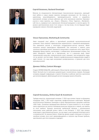 39
Даниил Лобов, Content Manager
Студент МГИМО МИД (РФ), работавший в Министерстве иностранных дел, переводчик.
Имеет богатый опыт в написании документации и аналитических справок, благодаря
которому передаёт информацию о проекте Streamity в наиболее простом и доступном
для читателя формате. Действующий контент-менеджер проекта Streamity.
Сергей Коломиец, Online Coach & Investment
Трейдер-инвестор, управляющий активами. С 2010 года активно торгует на фондовых
площадках США, с 2013 ведет подготовку профессиональных инвесторов. Ведущий
многочисленных биржевых семинаров и автор образовательных программ компании
«SDG-Trade». Основным преимуществом обучения от Сергея является то, что он ведет
своих подопечных до полного понимания рыночных процессов и главное, как извлечь
из этого прибыль. Большое количество прибыльной торговли, с доскональным
пояснением своих действий можно найти в сети Интернет. С 2015 года активно
инвестирует в криптовалютный рынок, так как видит в нем огромный потенциал роста
и возможностей. По мнению Сергея: «Инвестор должен видеть потенциал не только в
линейных активах, если хочет диверсифицировать и получить еще больше прибыли,
криптовалюты для этого прекрасно подходят».
Сергей Бевзенко, Backend Developer
Магистр по специальности «Автоматизация технологических процессов», имеющий
опыт работы в самых жарких проектах последних нескольких лет. Он отвечал за
архитектуру, масштабируемость, производительность систем и разработку
приложений, которые успешно работают для сотен миллионов клиентов. Принимал
участие в таких проектах, как: «Ашан», «Мишлен», «Пегас Туристик», «Nordwind»,
сайт mos.ru, серверная часть приложения «Активный гражданин» и многих других. Он
увлекся криптовалютами около 3 лет назад и с тех пор понял, что его будущее будет
неразрывно связано сблокчейн индустрией.
Ольга Просалова, Marketing & Community
Имея огромный опыт работы в крупнейшей российской высокотехнологичной
компании, Ольга является первоклассным маркетологом и комьюнити-менеджером.
Она принимала участие в нескольких государственно-частных проектах. Имеет
несколько высших гуманитарных образований. Она выполняет в проекте сразу
несколько важнейших ролей. Занимается аккаунтами в социальных сетях, ведет блоги,
формирует бренд проекта, контактирует с сообществом, организовывает встречи. Она
умеет объединять людей как в виртуальном, так и в реальном мире. Имеет
аналитический склад ума, психологическое чутьё, понимает, чем интересуются люди,
что их волнует, как они живут. Является профессиональным координатором людей и
идей. Считает, что наша идея заслуживает распространения, и прилагает для этого
максимум усилий.
 