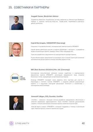 40
25. СОВЕТНИКИ И ПАРТНЕРЫ
Алексей Гайдук, CEO, Founder, Fortifier
«Fortifier» - компания с большим опытом разработки программного обеспечения в
областях страхования, здравоохранения. Также «Fortifier» помогает реализовывать
стартапы. Успешно реализовала несколько крупных проектов на рынке США.
Алексей верит в проект «STREAMITY», оказывает поддержку и помощь в реализации
идеи. Помогает решать сложные технические задачи.
Сергей Богатырев, SINGEXPERT (Сингапур)
Специалист по развитию бизнеса, экономический советник проекта STREAMITY.
Сергей принял деятельное участие в создании WhitePaper, в частности – в разработке
модели монетизации проекта, природы токена STMи процедуры KYC.
Также им разработаны предложения по корпоративной структуре проекта.
В дальнейшем проект предполагает использовать опыт и знания Сергея для выявления
экономических рисков проекта и поиска способов защиты от них..
BBS (Best Business Solutions) Pte. Ltd. (Сингапур)
Сингапурская консалтинговая компания оказала содействие в корпоративном
оформлении проекта STREAMITY– регистрации юридического лица, открытии
банковских счетов, аккредитации на криптовалютных биржах.
Команда STREAMITY планирует также привлечь этого партнера для участия в
переговорах о листинге токенов STREAMITY, к созданию рабочей документации
проекта и к подготовке ежегодной финансовой отчетности в соответствии с
законодательством Сингапура.
Андрей Золин, Blockchain Advisor
Разработчик Blockchain. Разрабатывал систему снабжения на Ethereum для Сбербанка.
Работал в проектах Karma.red, Viuly.com, Tripally.world, Stopthefakes.io, Speroid.io,
github.com/Hirama
 