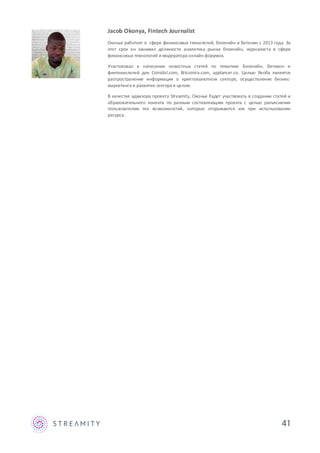 41
Jacob Okonya, Fintech Journalist
Оконья работает в сфере финансовых технологий, блокчейн и биткоин с 2013 года. За
этот срок он занимал должности аналитика рынка блокчейн, журналиста в сфере
финансовых технологий и модератора онлайн форумов.
Участововал в написании новостных статей по тематике блокчейн, биткион и
финтехнологий для Coinidol.com, Bitcoinira.com, applancer.co. Целью Якоба является
распространение информации о криптовалютном секторе, осуществление бизнес-
маркетинга и развитие сектора в целом.
В качестве адвизора проекта Streamity, Оконья будет участвовать в создании статей и
образовательного конента по разным составляющим проекта с целью разъяснения
пользователям тех возможностей, которые открываются им при использовании
ресурса.
 