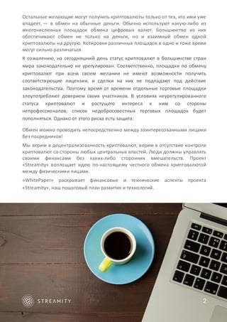 Остальные желающие могут получить криптовалюты только от тех, кто ими уже
владеет, — в обмен на обычные деньги. Обычно используют какую-либо из
многочисленных площадок обмена цифровых валют. Большинство из них
обеспечивают обмен не только на деньги, но и взаимный обмен одной
криптовалюты на другую. Котировки различных площадок в одно и тоже время
могут сильно различаться.
К сожалению, на сегодняшний день статус криптовалют в большинстве стран
мира законодательно не урегулирован. Соответственно, площадки по обмену
криптовалют при всем своем желании не имеют возможности получить
соответствующие лицензии, и сделки на них не подпадают под действие
законодательства. Поэтому время от времени отдельные торговые площадки
злоупотребляют доверием своих участников. В условиях неурегулированного
статуса криптовалют и растущего интереса к ним со стороны
непрофессионалов, список недобросовестных торговых площадок будет
пополняться. Однако от этого риска есть защита:
Обмен можно проводить непосредственно между заинтересованными лицами
без посредников!
Мы верим в децентрализованность криптовалют, верим в отсутствие контроля
криптовалют со стороны любых центральных властей. Люди должны управлять
своими финансами без каких-либо сторонних вмешательств. Проект
«Streamity» воплощает идею по-настоящему честного обмена криптовалютой
между физическими лицами.
«WhitePaper» раскрывает финансовые и технические аспекты проекта
«Streamity», наш пошаговый план развития и технологий.
2
 