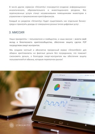 3. МИССИЯ
В числе других сервисов «Streamity» планируется создание информационно-
аналитического, образовательного и инвестиционного ресурсов. Все
перечисленные услуги станут незаменимыми помощниками инвесторов в
управлении и приумножении криптофинансов.
Каждый из разделов «Streamity» будет существовать как отдельная бизнес-
среда и приносить доходы от совершенно разных типов цифровых услуг.
Наши приоритеты – пользователи и сообщество, а наша миссия – внести свой
вклад в безопасность криптосообщества, обеспечив защиту сделок P2P
посредством смарт-контрактов.
Мы создаем честный и абсолютно прозрачный сервис «StreamDesk» для
обмена криптовалюты на фиатные деньги без посредников, что поможет
сэкономить деньги, а благодаря смарт-контрактам мы обеспечим защиту
пользователей от обмана, которым переполнен рынок!
4
 