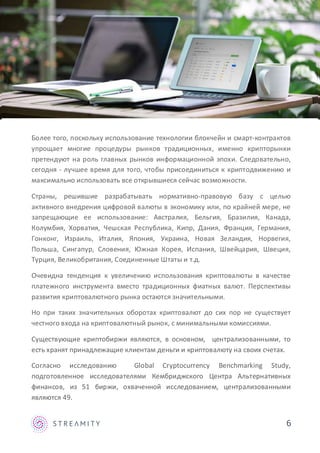 Более того, поскольку использование технологии блокчейн и смарт-контрактов
упрощает многие процедуры рынков традиционных, именно крипторынки
претендуют на роль главных рынков информационной эпохи. Следовательно,
сегодня - лучшее время для того, чтобы присоединиться к криптодвижению и
максимально использовать все открывшиеся сейчас возможности.
Страны, решившие разрабатывать нормативно-правовую базу с целью
активного внедрения цифровой валюты в экономику или, по крайней мере, не
запрещающие ее использование: Австралия, Бельгия, Бразилия, Канада,
Колумбия, Хорватия, Чешская Республика, Кипр, Дания, Франция, Германия,
Гонконг, Израиль, Италия, Япония, Украина, Новая Зеландия, Норвегия,
Польша, Сингапур, Словения, Южная Корея, Испания, Швейцария, Швеция,
Турция, Великобритания, Соединенные Штаты и т.д.
Очевидна тенденция к увеличению использования криптовалюты в качестве
платежного инструмента вместо традиционных фиатных валют. Перспективы
развития криптовалютного рынка остаются значительными.
Но при таких значительных оборотах криптовалют до сих пор не существует
честного входа на криптовалютный рынок, с минимальными комиссиями.
Существующие криптобиржи являются, в основном, централизованными, то
есть хранят принадлежащие клиентам деньги и криптовалюту на своих счетах.
Согласно исследованию Global Cryptocurrency Benchmarking Study,
подготовленное исследователями Кембриджского Центра Альтернативных
финансов, из 51 биржи, охваченной исследованием, централизованными
являются 49.
6
 