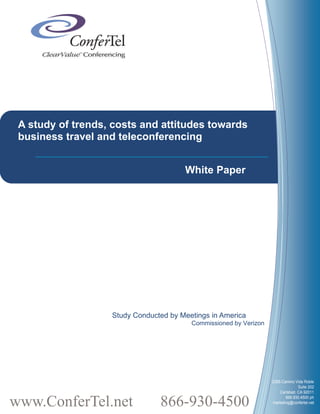 A study of trends, costs and attitudes towards
 business travel and teleconferencing


                                       White Paper




                   Study Conducted by Meetings in America
                                         Commissioned by Verizon




                                                                   2385 Camino Vida Roble
                                                                                 Suite 202
                                                                       Carlsbad, CA 92011


www.ConferTel.net               866-930-4500                              866.930.4500 ph
                                                                   marketing@confertel.net
 