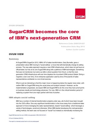 OVUM OPINION



SugarCRM becomes the core
of IBM's next-generation CRM
                                                                             Reference Code: OI00125-027
                                                                                Publication Date: May 2012
                                                                                       Author: Carter Lusher


OVUM VIEW

Summary
              At SugarCRM's SugarCon 2012, IBM's VP of sales transformation, Gary Burnette, gave a
              presentation about IBM moving to "social selling", a move that will dramatically change its selling
              process. The new sales approach requires a new CRM infrastructure, which does not yet have an
              official label, but has at its core SugarCRM along with a plethora of IBM technologies. Something
              that was not mentioned, but came out after a direct question from Ovum, is that this next-
              generation CRM infrastructure will over time displace the incumbent CRM product Siebel. Doing a
              migration, even over time, of an enterprise application used by tens of thousands of sales
              representatives worldwide is a non-trivial exercise.

              What is just as interesting is that this major move is happening below the regular news radar, with
              neither IBM nor SugarCRM doing the usual press and analyst outreach. However, as the
              implementation progresses, we expect IBM and SugarCRM to do this once they have proof points
              on business results and technology advances. For now, IBM is in the critical transition period of
              replacing a system from one major partner with that of another.


IBM adopts social selling
              IBM has a number of internal transformation projects under way, all of which have been brought
              into the CIO's office. One very significant transformation is the move away from a traditional sales
              approach of micro-managing the sales representatives, toward "social selling”, which leverages a
              variety of technologies, social and otherwise. When IBM started developing this next-generation
              selling method, the team was not focused on "social" but instead on dramatically increasing the

SugarCRM becomes the core of IBM's next-generation CRM (OI00125-027)

© Ovum (Published 05/2012)                                                                    Page 1

This report is a licensed product and is not to be photocopied
 