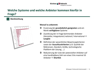 Welche Systeme und welche Anbieter kommen hierfür in
Frage?
Whitepaper Professionelle Systemauswahl 11
Marktsichtung
Worauf es ankommt:
 Eruierung der grundsätzlich geeigneten und am
Markt verfügbaren Systeme
 Zuordnung der in Frage kommenden Anbieter
(Hersteller, Integratoren) national / international 
Longlist
 Definition der wesentlichen Bewertungskriterien
sowie der Ausschlusskriterien (z.B. Qualität der
Referenzen, Standort, Größe, technologische
Plattform der Lösung, …)
 Reduzierung der Liste der potenziellen Anbieter auf
eine handhabbare Zahl von etwa 3 bis maximal 10
Anbieter  Shortlist
5
 